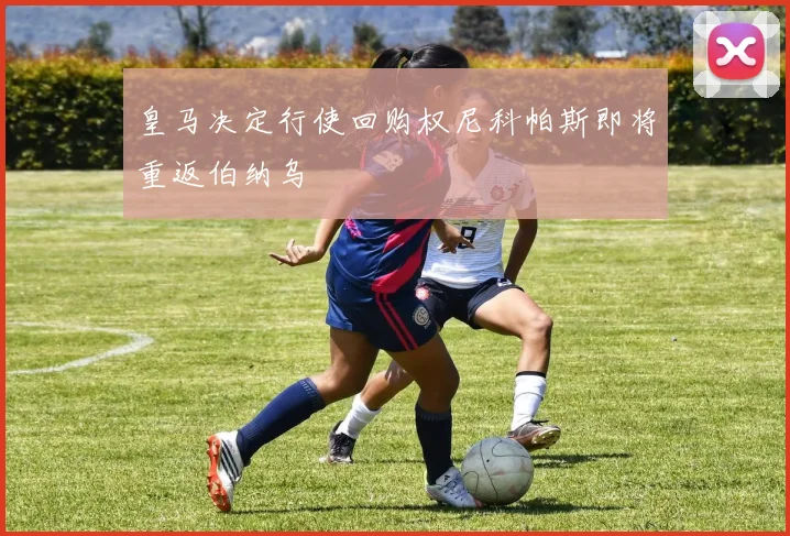皇马决定行使回购权尼科帕斯即将重返伯纳乌