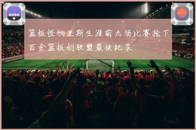 篮板怪物里斯生涯前九场比赛抢下百余篮板创联盟最快纪录