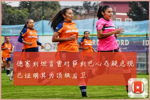 德塞利坦言曾对萨利巴心存疑虑现已证明其为顶级后卫