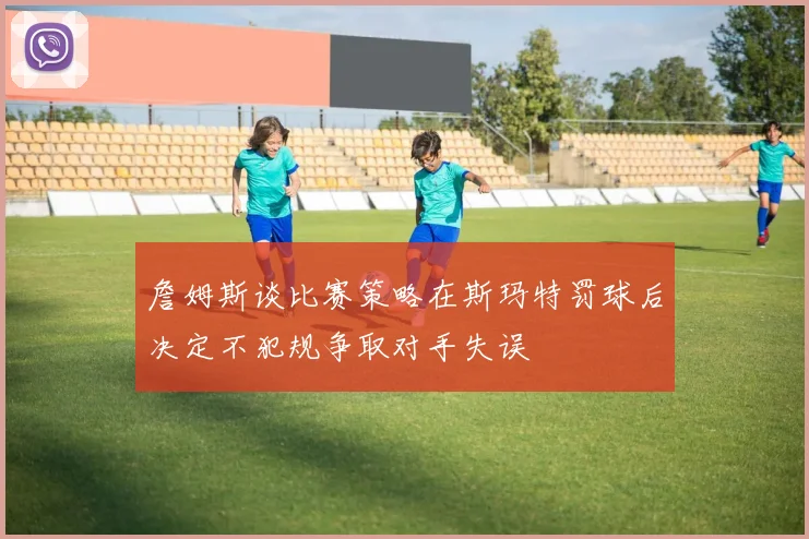 詹姆斯谈比赛策略在斯玛特罚球后决定不犯规争取对手失误