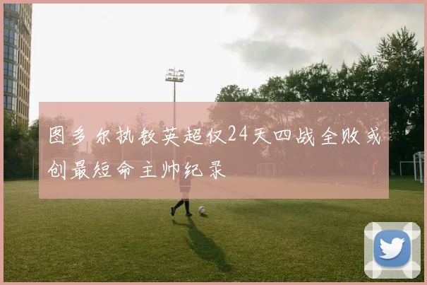 图多尔执教英超仅24天四战全败或创最短命主帅纪录