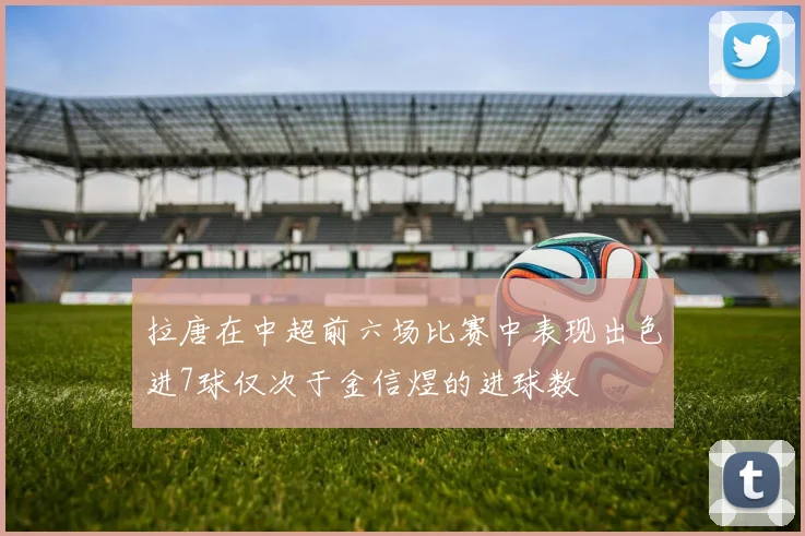 拉唐在中超前六场比赛中表现出色进7球仅次于金信煜的进球数