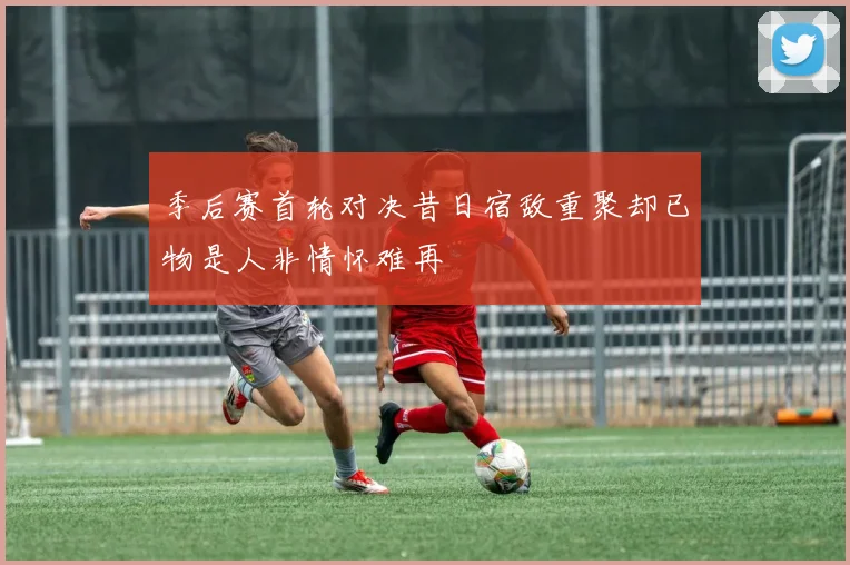 季后赛首轮对决昔日宿敌重聚却已物是人非情怀难再