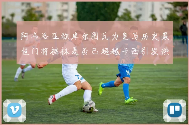 阿韦洛亚称库尔图瓦为皇马历史最佳门将裤袜是否已超越卡西引发热议