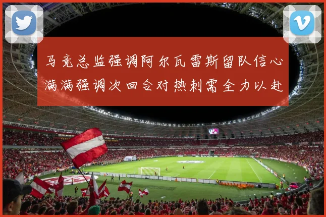 马竞总监强调阿尔瓦雷斯留队信心满满强调次回合对热刺需全力以赴
