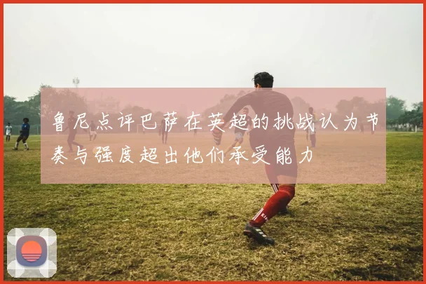 鲁尼点评巴萨在英超的挑战认为节奏与强度超出他们承受能力