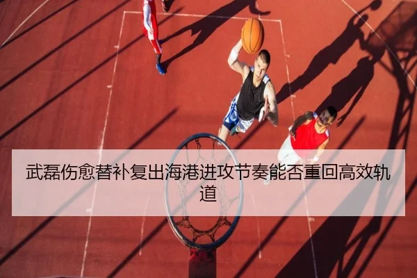 武磊伤愈替补复出海港进攻节奏能否重回高效轨道